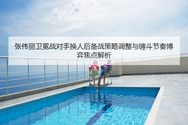 张伟丽卫冕战对手换人后备战策略调整与缠斗节奏博弈焦点解析