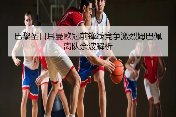 巴黎圣日耳曼欧冠前锋线竞争激烈姆巴佩离队余波解析